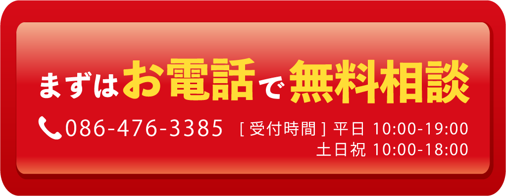 まずはお電話で無料相談 086-476-3385【受付時間】平日 10:00〜19:00／土日祝 10:00〜18:00